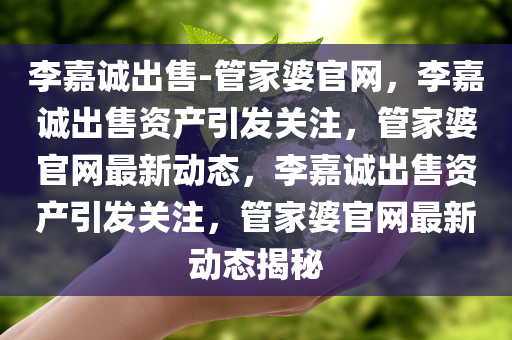 李嘉诚出售-管家婆官网，李嘉诚出售资产引发关注，管家婆官网最新动态，李嘉诚出售资产引发关注，管家婆官网最新动态揭秘