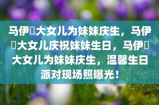 马伊琍大女儿为妹妹庆生，马伊琍大女儿庆祝妹妹生日，马伊琍大女儿为妹妹庆生，温馨生日派对现场照曝光！