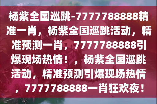 杨紫全国巡跳-7777788888精准一肖，杨紫全国巡跳活动，精准预测一肖，7777788888引爆现场热情！，杨紫全国巡跳活动，精准预测引爆现场热情，7777788888一肖狂欢夜！今晚必出三肖2025_2025新澳门精准免费提供·精确判断