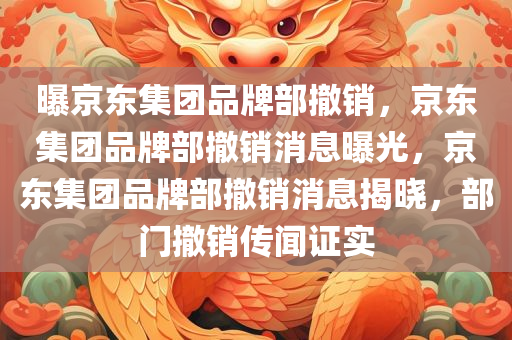 曝京东集团品牌部撤销，京东集团品牌部撤销消息曝光，京东集团品牌部撤销消息揭晓，部门撤销传闻证实