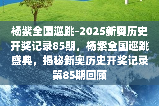 杨紫全国巡跳-2025新奥历史开奖记录85期，杨紫全国巡跳盛典，揭秘新奥历史开奖记录第85期回顾