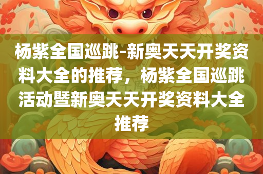 杨紫全国巡跳-新奥天天开奖资料大全的推荐，杨紫全国巡跳活动暨新奥天天开奖资料大全推荐，杨紫全国巡跳活动暨新奥天天开奖资料大全推荐汇总