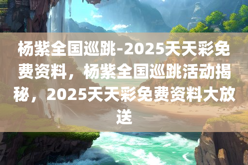 杨紫全国巡跳-2025天天彩免费资料，杨紫全国巡跳活动揭秘，2025天天彩免费资料大放送