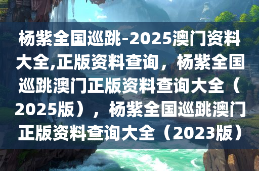 杨紫全国巡跳-2025澳门资料大全,正版资料查询，杨紫全国巡跳澳门正版资料查询大全（2025版），杨紫全国巡跳澳门正版资料查询大全（2023版）