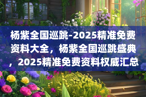 杨紫全国巡跳-2025精准免费资料大全，杨紫全国巡跳盛典，2025精准免费资料权威汇总，杨紫全国巡跳盛典，2025精准免费资料权威汇总