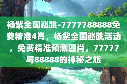 杨紫全国巡跳-7777788888免费精准4肖，杨紫全国巡跳活动，免费精准预测四肖，77777与88888的神秘之旅，杨紫全国巡跳活动，神秘之旅揭晓免费精准四肖预测，77777与88888的神秘数字之旅