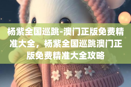杨紫全国巡跳-澳门正版免费精准大全，杨紫全国巡跳澳门正版免费精准大全攻略