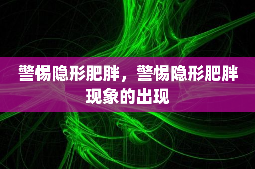 警惕隐形肥胖，警惕隐形肥胖现象的出现，警惕隐形肥胖现象的出现，揭示隐形肥胖的危害与应对之策