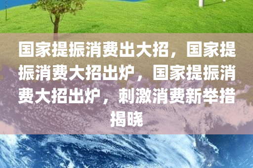 国家提振消费出大招，国家提振消费大招出炉，国家提振消费大招出炉，刺激消费新举措揭晓