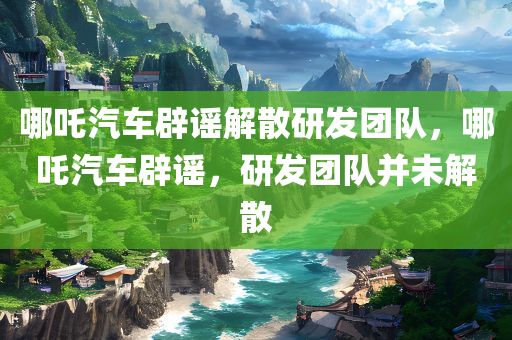 哪吒汽车辟谣解散研发团队，哪吒汽车辟谣，研发团队并未解散
