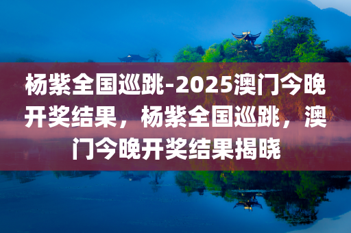 杨紫全国巡跳-2025澳门今晚开奖结果，杨紫全国巡跳，澳门今晚开奖结果揭晓，杨紫全国巡跳盛典与澳门今晚开奖结果揭晓，期待与惊喜的双重盛宴