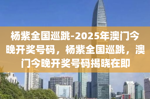 杨紫全国巡跳-2025年澳门今晚开奖号码，杨紫全国巡跳，澳门今晚开奖号码揭晓在即