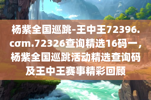 杨紫全国巡跳-王中王72396.cσm.72326查询精选16码一，杨紫全国巡跳活动精选查询码及王中王赛事精彩回顾