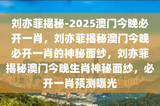 刘亦菲揭秘-2025澳门今晚必开一肖，刘亦菲揭秘澳门今晚必开一肖的神秘面纱，刘亦菲揭秘澳门今晚生肖神秘面纱，必开一肖预测曝光