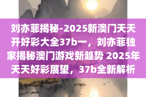 刘亦菲揭秘-2025新澳门天天开好彩大全37b一，刘亦菲独家揭秘澳门游戏新趋势 2025年天天好彩展望，37b全新解析，刘亦菲独家揭秘，2025澳门游戏新趋势展望，天天好彩37b全新解析