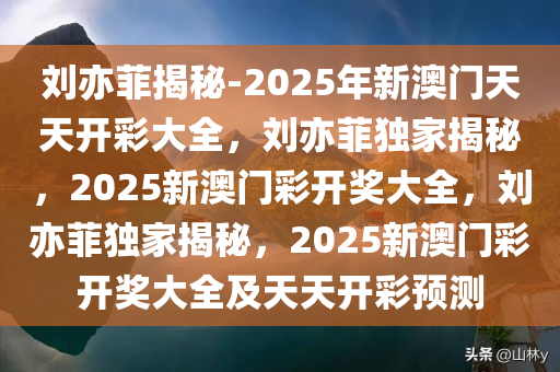 刘亦菲揭秘-2025年新澳门天天开彩大全，刘亦菲独家揭秘，2025新澳门彩开奖大全，刘亦菲独家揭秘，2025新澳门彩开奖大全及天天开彩预测