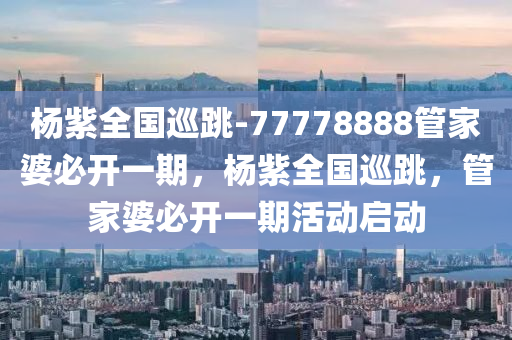 杨紫全国巡跳-77778888管家婆必开一期，杨紫全国巡跳，管家婆必开一期活动启动