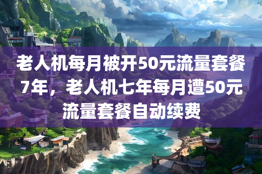 老人机每月被开50元流量套餐7年，老人机七年每月遭50元流量套餐自动续费，老人机七年遭遇每月50元流量套餐自动续费问题
