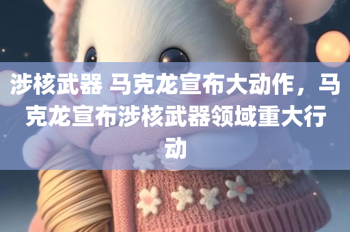 涉核武器 马克龙宣布大动作，马克龙宣布涉核武器领域重大行动，马克龙宣布涉核武器领域重大行动进展