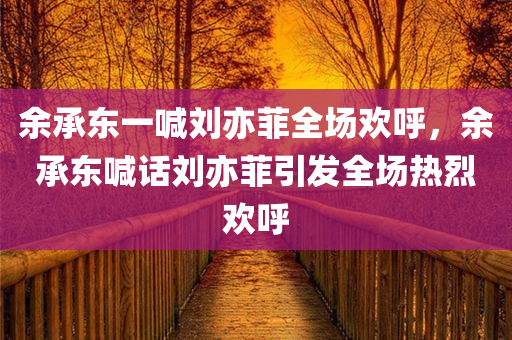 余承东一喊刘亦菲全场欢呼，余承东喊话刘亦菲引发全场热烈欢呼，余承东喊话刘亦菲引爆全场欢呼