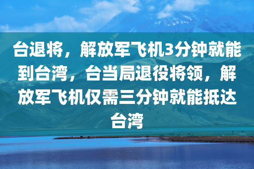 台退将，解放军飞机3分钟就能到台湾，台当局退役将领，解放军飞机仅需三分钟就能抵达台湾，解放军飞机三分钟直达台湾，台当局退役将领揭示惊人事实
