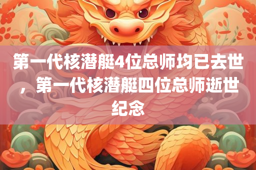 第一代核潜艇4位总师均已去世，第一代核潜艇四位总师逝世纪念，第一代核潜艇四位总师逝世纪念，永恒的技术与无尽的缅怀