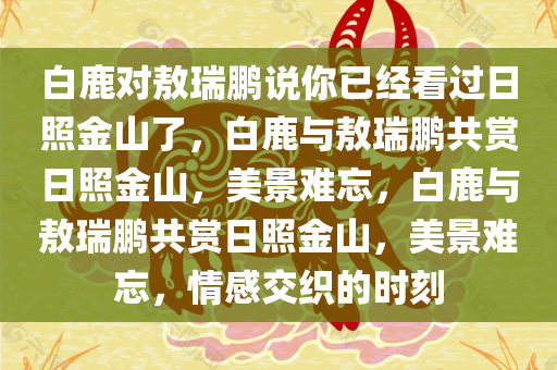 白鹿对敖瑞鹏说你已经看过日照金山了，白鹿与敖瑞鹏共赏日照金山，美景难忘，白鹿与敖瑞鹏共赏日照金山，美景难忘，情感交织的时刻