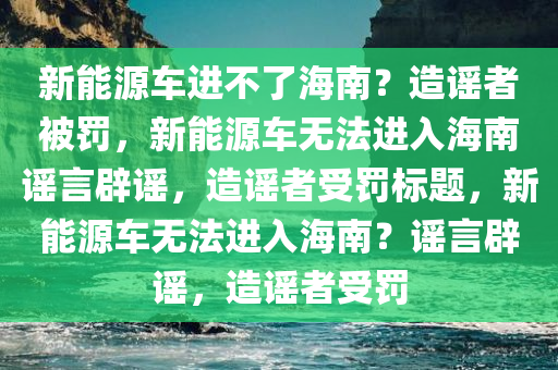新能源车进不了海南？造谣者被罚，新能源车无法进入海南谣言辟谣，造谣者受罚标题，新能源车无法进入海南？谣言辟谣，造谣者受罚