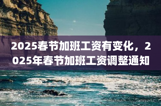 2025春节加班工资有变化，2025年春节加班工资调整通知，2025年春节加班工资调整通知发布