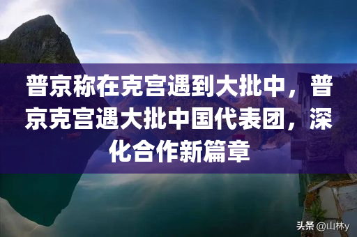 普京称在克宫遇到大批中，普京克宫遇大批中国代表团，深化合作新篇章