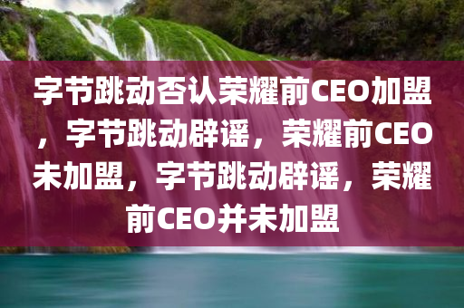 字节跳动否认荣耀前CEO加盟，字节跳动辟谣，荣耀前CEO未加盟，字节跳动辟谣，荣耀前CEO并未加盟