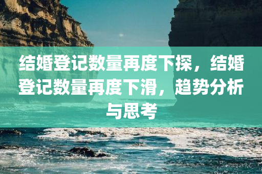 结婚登记数量再度下探，结婚登记数量再度下滑，趋势分析与思考，婚姻登记趋势分析，结婚数量再度下滑背后的原因与思考