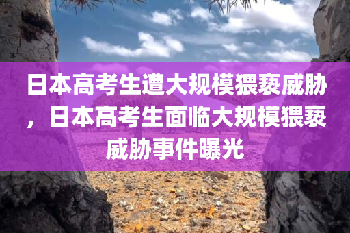 日本高考生遭大规模猥亵威胁，日本高考生面临大规模猥亵威胁事件曝光