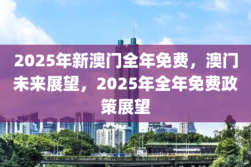 2025年新澳门全年免费，澳门未来展望，2025年全年免费政策展望
