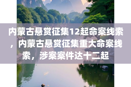 内蒙古悬赏征集12起命案线索，内蒙古悬赏征集重大命案线索，涉案案件达十二起
