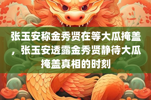 张玉安称金秀贤在等大瓜掩盖，张玉安透露金秀贤静待大瓜掩盖真相的时刻
