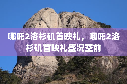 哪吒2洛杉矶首映礼，哪吒2洛杉矶首映礼盛况空前