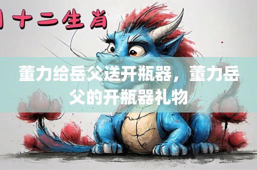 董力给岳父送开瓶器，董力岳父的开瓶器礼物，董力赠送开瓶器给岳父，礼物传递温情