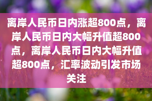 离岸人民币日内涨超800点，离岸人民币日内大幅升值超800点，离岸人民币日内大幅升值超800点，汇率波动引发市场关注