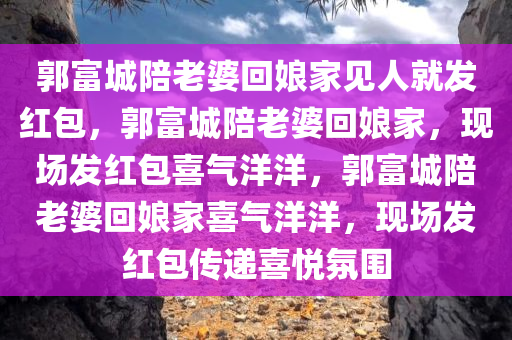 郭富城陪老婆回娘家见人就发红包，郭富城陪老婆回娘家，现场发红包喜气洋洋，郭富城陪老婆回娘家喜气洋洋，现场发红包传递喜悦氛围