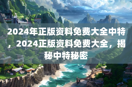 2024年正版资料免费大全中特，2024正版资料免费大全，揭秘中特秘密
