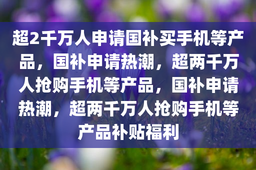 超2千万人申请国补买手机等产品，国补申请热潮，超两千万人抢购手机等产品，国补申请热潮，超两千万人抢购手机等产品补贴福利