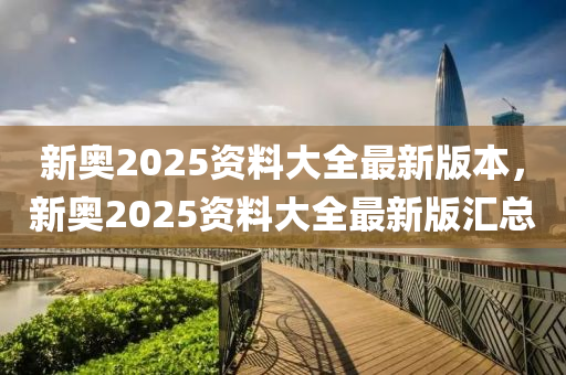 新奥2025资料大全最新版本，新奥2025资料大全最新版汇总
