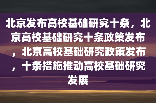 北京发布高校基础研究十条，北京高校基础研究十条政策发布，北京高校基础研究政策发布，十条措施推动高校基础研究发展