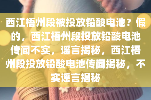 西江梧州段被投放铅酸电池？假的，西江梧州段投放铅酸电池传闻不实，谣言揭秘，西江梧州段投放铅酸电池传闻揭秘，不实谣言揭秘