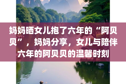 妈妈晒女儿抱了六年的“阿贝贝”，妈妈分享，女儿与陪伴六年的阿贝贝的温馨时刻，妈妈分享，女儿与陪伴六年的阿贝贝的温馨瞬间