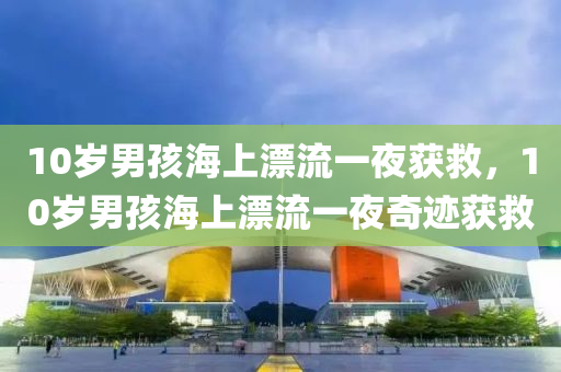 10岁男孩海上漂流一夜获救，10岁男孩海上漂流一夜奇迹获救，10岁男孩海上漂流一夜奇迹生还