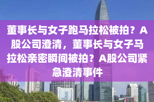 董事长与女子跑马拉松被拍？A股公司澄清，董事长与女子马拉松亲密瞬间被拍？A股公司紧急澄清事件
