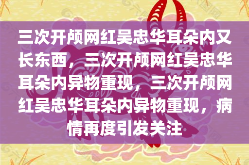 三次开颅网红吴忠华耳朵内又长东西，三次开颅网红吴忠华耳朵内异物重现，三次开颅网红吴忠华耳朵内异物重现，病情再度引发关注
