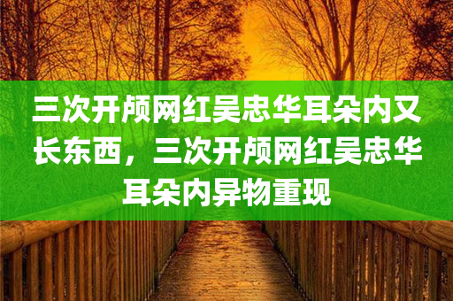 三次开颅网红吴忠华耳朵内又长东西，三次开颅网红吴忠华耳朵内异物重现